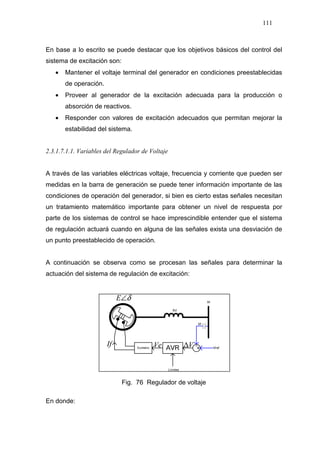 111
En base a lo escrito se puede destacar que los objetivos básicos del control del
sistema de excitación son:
• Mantener el voltaje terminal del generador en condiciones preestablecidas
de operación.
• Proveer al generador de la excitación adecuada para la producción o
absorción de reactivos.
• Responder con valores de excitación adecuados que permitan mejorar la
estabilidad del sistema.
2.3.1.7.1.1. Variables del Regulador de Voltaje
A través de las variables eléctricas voltaje, frecuencia y corriente que pueden ser
medidas en la barra de generación se puede tener información importante de las
condiciones de operación del generador, si bien es cierto estas señales necesitan
un tratamiento matemático importante para obtener un nivel de respuesta por
parte de los sistemas de control se hace imprescindible entender que el sistema
de regulación actuará cuando en alguna de las señales exista una desviación de
un punto preestablecido de operación.
A continuación se observa como se procesan las señales para determinar la
actuación del sistema de regulación de excitación:
V∆If Ve
δ∠E
Fig. 76 Regulador de voltaje
En donde:
 