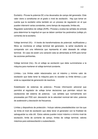 112
Excitatriz.- Provee la potencia DC a los devanados de campo del generador. Este
valor viene a constituirse en el grado o nivel de excitación. Hay que tomar en
cuenta que la excitatriz entra también en un proceso de regulación en el que
pueden intervenir varias constantes, como tiempo de respuesta, límites etc.
Regulador automático de voltaje (AVR).- Procesa y evalúa las señales de entrada
para determinar la magnitud en que se deben cambiar los parámetros (voltaje y/o
corriente) de la excitatriz.
Voltaje terminal (Vt).- A través de transformadores de potencial, rectificadores y
filtros se monitorea el voltaje terminal del generador, la señal resultante es
comparada con una referencia que representa el valor deseado de voltaje
terminal. En caso de existir una variación esta se alimentada al AVR para tomar
las acciones pertinentes.
Voltaje terminal (Ve).- Es el voltaje se excitación que debe suministrarse a la
máquina para mantener el voltaje terminal constante.
Límites.- Los límites están relacionados con el máximo y mínimo valor de
excitación que bebe tener la máquina para no exceder su límite térmico y por
ende su capacidad de generación de reactivos.
Estabilizador de sistemas de potencia.- Provee información adicional que
permitirá al regulador de voltaje tomar decisiones que permitan reducir las
oscilaciones del sistema de potencia. Las señales que normalmente son
procesadas por PSS son: desviación de la velocidad nominal del rotor, potencia
de aceleración y desviación de frecuencia.
Límites y dispositivos de protección.- Incluye valores preestablecidos con los que
se limita el nivel de excitación que debe tener el generador con la finalidad de
salvaguardar su vida útil. Estos valores pueden incluir máximo o mínimo nivel de
excitación, limite de corriente de campo, límites de voltaje terminal, valores
máximos para sobreexcitación o subexcitación.
 