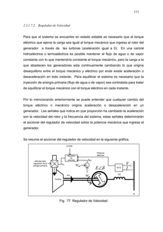 113
2.3.1.7.2. Regulador de Velocidad
Para que el sistema se encuentre en estado estable es necesario que el torque
eléctrico que ejerce la carga sea igual al torque mecánico que ingresa al rotor del
generador a través de las turbinas (aceleración igual a 0). En una central
hidroeléctrica o termoeléctrica es posible mantener el flujo de agua o de vapor
constante con lo que mantendría constante el torque mecánico, pero la carga a la
que abastecen los generadores esta continuamente cambiando lo que origina
desequilibrio entre el torque mecánico y eléctrico por ende existe aceleración o
desaceleración en todo instante. Para equilibrar el sistema es necesario que la
inyección de energía primaria (flujo de agua o de vapor) sea controlada para tratar
de equilibrar el torque mecánico con el torque eléctrico en cada instante.
Por lo mencionando anteriormente se puede entender que cualquier cambio del
torque eléctrico o mecánico origina aceleración o desaceleración en un
generador. Las señales que indica en que proporción ha cambiado la aceleración
son la velocidad del rotor y la frecuencia del sistema, estas señales determinarán
el accionar del regulador de velocidad sobre la potencia mecánica que ingresa al
generador.
Se resume el accionar del regulador de velocidad en la siguiente gráfica.
δ∠E
w
V
I
w
w∆
Fig. 77 Regulador de Velocidad
 