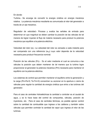 114
En donde:
Turbina.- Se encarga de convertir la energía cinética en energía mecánica
rotativa. La potencia mecánica resultante es comunicada al rotor del generador a
través de un eje mecánico.
Regulador de velocidad.- Procesa y evalúa las señales de entrada para
determinar en que magnitud se deben cambiar la posición de las válvulas de tal
manera de lograr inyectar el flujo de materia necesario para producir la potencia
mecánica que equilibre a la potencia eléctrica.
Velocidad del rotor (w).- La velocidad del rotor es censada a cada instante para
ser comparada con una referencia (wref) cuyo valor depende de la velocidad
necesaria para producir frecuencia nominal.
Posición de las válvulas (Pv).- Es el valor mediante el cual se comunica a las
válvulas la posición que deben mantener de tal manera que la turbina logre
proporcionar al generador la potencia mecánica (Pm) necesaria para mantener el
equilibrio con la potencia eléctrica.
Los sistemas de control que permiten mantener el equilibrio entre la generación y
la carga (Pm-Pe=0; Te-Tm=0) concentran su accionar en la apertura o cierre de
válvulas para regular la cantidad de energía cinética que entra a las turbinas del
generador.
Para el caso de centrales hidroeléctricas la cantidad a controlar es el caudal de
agua, y se lo hace base del control de compuertas, válvulas, posición de
inyectores, etc. Para el caso de centrales térmicas, es posible ejercer control
sobre la cantidad de combustible que ingresa a los calderos y también sobre
válvulas que permiten controlar la cantidad de vapor que ingresa al rotor de las
turbinas.
 
