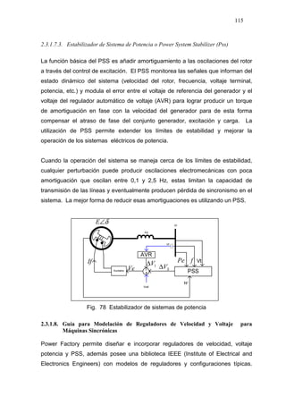 115
2.3.1.7.3. Estabilizador de Sistema de Potencia o Power System Stabilizer (Pss)
La función básica del PSS es añadir amortiguamiento a las oscilaciones del rotor
a través del control de excitación. El PSS monitorea las señales que informan del
estado dinámico del sistema (velocidad del rotor, frecuencia, voltaje terminal,
potencia, etc.) y modula el error entre el voltaje de referencia del generador y el
voltaje del regulador automático de voltaje (AVR) para lograr producir un torque
de amortiguación en fase con la velocidad del generador para de esta forma
compensar el atraso de fase del conjunto generador, excitación y carga. La
utilización de PSS permite extender los límites de estabilidad y mejorar la
operación de los sistemas eléctricos de potencia.
Cuando la operación del sistema se maneja cerca de los límites de estabilidad,
cualquier perturbación puede producir oscilaciones electromecánicas con poca
amortiguación que oscilan entre 0,1 y 2,5 Hz, estas limitan la capacidad de
transmisión de las líneas y eventualmente producen pérdida de sincronismo en el
sistema. La mejor forma de reducir esas amortiguaciones es utilizando un PSS.
1V∆If
Ve
δ∠E
SV∆
w
Pe f
Fig. 78 Estabilizador de sistemas de potencia
2.3.1.8. Guía para Modelación de Reguladores de Velocidad y Voltaje para
Máquinas Sincrónicas
Power Factory permite diseñar e incorporar reguladores de velocidad, voltaje
potencia y PSS, además posee una biblioteca IEEE (Institute of Electrical and
Electronics Engineers) con modelos de reguladores y configuraciones típicas.
 