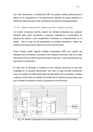 116
Con esta herramienta y simulaciones EMT es posible analizar gráficamente el
efecto de los reguladores en los generadores, además se puede establecer la
calibración adecuada para evitar oscilaciones de potencia entre generadores.
2.3.1.8.1. Modelo compuesto de la máquina sincrónica (composite type sym)
Un modelo compuesto permite adquirir las señales producidas por cualquier
elemento para poder someterles a procesos matemáticos e introducirlas en
sistemas de control o para simplemente monitorear su comportamiento en el
tiempo. Para el caso de los generadores es posible monitorear u alterar las
señales de entrada como la potencia que le brinda la turbina.
Power Factory posee algunos modelos compuestos IEEE que pueden ser
utilizados para monitorear y controlar a una máquina sincrónica, este es el caso
del armazón (Frame) denominado Composyte Type Sym, cuyas características se
mencionan a continuación.
En este caso el elemento a controlar es una máquina sincrónica la cual esta
modelada en el recuadro denominado “sym slot” el resto de slots únicamente
toman las señales de salida disponibles del generador para someterlas a análisis
y ejercer control sobre las señales de entrada de la máquina que para este caso
son el voltaje de excitación (uerrs) y la potencia de la turbina (pt).
Fig. 79 Modelo Compuesto de la máquina sincrónica en Power Factory
 