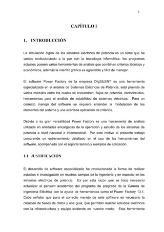 1
CAPÍTULO I
1. INTRODUCCIÓN
La simulación digital de los sistemas eléctricos de potencia es un tema que ha
venido evolucionando a la par con la tecnología informática, los programas
actuales poseen varias herramientas de análisis que combinan criterios técnicos y
económicos, además la interfaz gráfica es agradable y fácil de manejar.
El software Power Factory de la empresa DIgSILENT es una herramienta
especializada en el análisis de Sistemas Eléctricos de Potencia, está provista de
varios módulos entre los cuales se encuentran: flujos de potencia, cortocircuitos,
herramientas para el análisis de estabilidad de sistemas eléctricos. Para un
correcto manejo del software se requiere entender la modelación de los
elementos del sistema y una acertada aplicación de criterios.
Debido a su gran versatilidad Power Factory es una herramienta de análisis
utilizada en entidades encargadas de la operación y estudio de los sistemas de
potencia a nivel nacional e internacional. Por este motivo el presente trabajo
comprende un entrenamiento detallado en el uso de las herramientas del
software, acompañado con el soporte teórico y ejemplos de aplicación.
1.1. JUSTIFICACIÓN
El desarrollo de software especializado ha revolucionado la forma de realizar
estudios e investigación en muchos campos de la ingeniería y en especial en los
sistemas eléctricos de potencia. Es por esta razón que se hace necesario
actualizar el pensum académico del programa de pregrado de la Carrera de
Ingeniería Eléctrica con la ayuda de herramientas como el Power Factory 13.1.
Cabe señalar que para el correcto manejo de este software es necesario la
creación de bases de datos y una guía, que permitan realizar estudios eléctricos
con la infraestructura y equipo existente en nuestro medio. Esta herramienta
 