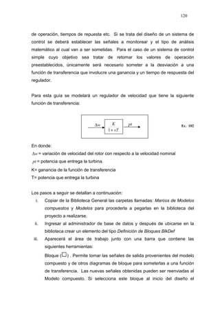 120
de operación, tiempos de repuesta etc. Si se trata del diseño de un sistema de
control se deberá establecer las señales a monitorear y el tipo de análisis
matemático al cual van a ser sometidas. Para el caso de un sistema de control
simple cuyo objetivo sea tratar de retomar los valores de operación
preestablecidos, únicamente será necesario someter a la desviación a una
función de transferencia que involucre una ganancia y un tiempo de respuesta del
regulador.
Para esta guía se modelará un regulador de velocidad que tiene la siguiente
función de transferencia:
Ec. 102
En donde:
w∆ = variación de velocidad del rotor con respecto a la velocidad nominal
pt = potencia que entrega la turbina.
K= ganancia de la función de transferencia
T= potencia que entrega la turbina
Los pasos a seguir se detallan a continuación:
i. Copiar de la Biblioteca General las carpetas llamadas: Marcos de Modelos
compuestos y Modelos para procederla a pegarlas en la biblioteca del
proyecto a realizarse.
ii. Ingresar al administrador de base de datos y después de ubicarse en la
biblioteca crear un elemento del tipo Definición de Bloques BlkDef
iii. Aparecerá el área de trabajo junto con una barra que contiene las
siguientes herramientas:
Bloque ( ) . Permite tomar las señales de salida provenientes del modelo
compuesto y de otros diagramas de bloque para someterlas a una función
de transferencia. Las nuevas señales obtenidas pueden ser reenviadas al
Modelo compuesto. Si selecciona este bloque al inicio del diseño el
sT
K
+1
w∆ pt
 