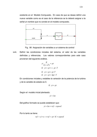 124
existente en el Modelo Compuesto. En caso de que se desee definir una
nueva variable como es el caso de la referencia se le deberá asignar a la
señal un nombre que no conste en el modelo compuesto.
Fig. 86 Asignación de variables a un sistema de control
xviii. Definir las condiciones iniciales del sistema, el valor de las variables
definidas y referencias. Los valores correspondientes para este caso
provienen del siguiente análisis.
TptptyiK
TptptyiK
TptsptyiK
pt
sT
K
yi
⋅∆+=⋅
⋅+=⋅
⋅⋅+=⋅
=
+
.
)1(
En condiciones iniciales y estables la variación de la potencia de la turbina
y de la variable de estado es 0.
ptyiK =⋅
Según el modelo inicial planteado:
wyi ∆=
Del gráfico formado se puede establecer que:
xspeedrefwyi −=∆=
Por lo tanto se tiene:
xspeedKptrefuyiref +=→+= /
 