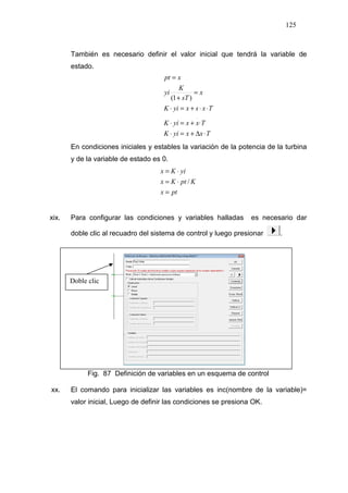 125
También es necesario definir el valor inicial que tendrá la variable de
estado.
TxxyiK
TxxyiK
TxsxyiK
x
sT
K
yi
xpt
⋅∆+=⋅
⋅+=⋅
⋅⋅+=⋅
=
+
=
.
)1(
En condiciones iniciales y estables la variación de la potencia de la turbina
y de la variable de estado es 0.
ptx
KptKx
yiKx
=
⋅=
⋅=
/
xix. Para configurar las condiciones y variables halladas es necesario dar
doble clic al recuadro del sistema de control y luego presionar .
Fig. 87 Definición de variables en un esquema de control
xx. El comando para inicializar las variables es inc(nombre de la variable)=
valor inicial, Luego de definir las condiciones se presiona OK.
Doble clic
 