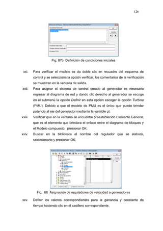 126
Fig. 87b Definición de condiciones iniciales
xxi. Para verificar el modelo se da doble clic en recuadro del esquema de
control y se selecciona la opción verificar, los comentarios de la verificación
se muestran en la ventana de salida.
xxii. Para asignar el sistema de control creado al generador es necesario
regresar al diagrama de red y dando clic derecho al generador se escoge
en el submenú la opción Definir en esta opción escoger la opción Turbina
(PMU). Debido a que el modelo de PMU es el único que puede brindar
potencia al eje del generador mediante la variable pt.
xxiii. Verificar que en la ventana se encuentre preestablecido Elemento General,
que es el elemento que brindara el enlace entre el diagrama de bloques y
el Modelo compuesto, presionar OK.
xxiv. Buscar en la biblioteca el nombre del regulador que se elaboró,
seleccionarlo y presionar OK.
Fig. 88 Asignación de reguladores de velocidad a generadores
xxv. Definir los valores correspondientes para la ganancia y constante de
tiempo haciendo clic en el casillero correspondiente.
 