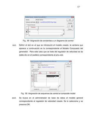 127
Fig. 89 Asignación de constantes a un diagrama de control
xxvi. Definir el slot en el que se introducirá el modelo creado, la ventana que
aparece a continuación es la correspondiente al Modelo Compuesto del
generador. Para este caso que se trata del regulador de velocidad se da
doble clic en el casillero correspondiente al pmu slot.
Fig. 90 Asignación de esquemas de control al composite model
xxvii. Se busca en el administrador de base de datos el modelo general
correspondiente al regulador de velocidad creado. Se lo selecciona y se
presiona OK.
 