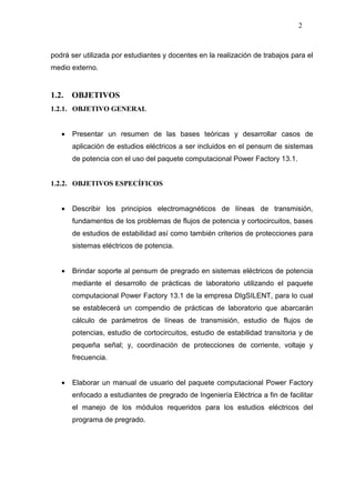 2
podrá ser utilizada por estudiantes y docentes en la realización de trabajos para el
medio externo.
1.2. OBJETIVOS
1.2.1. OBJETIVO GENERAL
• Presentar un resumen de las bases teóricas y desarrollar casos de
aplicación de estudios eléctricos a ser incluidos en el pensum de sistemas
de potencia con el uso del paquete computacional Power Factory 13.1.
1.2.2. OBJETIVOS ESPECÍFICOS
• Describir los principios electromagnéticos de líneas de transmisión,
fundamentos de los problemas de flujos de potencia y cortocircuitos, bases
de estudios de estabilidad así como también criterios de protecciones para
sistemas eléctricos de potencia.
• Brindar soporte al pensum de pregrado en sistemas eléctricos de potencia
mediante el desarrollo de prácticas de laboratorio utilizando el paquete
computacional Power Factory 13.1 de la empresa DIgSILENT, para lo cual
se establecerá un compendio de prácticas de laboratorio que abarcarán
cálculo de parámetros de líneas de transmisión, estudio de flujos de
potencias, estudio de cortocircuitos, estudio de estabilidad transitoria y de
pequeña señal; y, coordinación de protecciones de corriente, voltaje y
frecuencia.
• Elaborar un manual de usuario del paquete computacional Power Factory
enfocado a estudiantes de pregrado de Ingeniería Eléctrica a fin de facilitar
el manejo de los módulos requeridos para los estudios eléctricos del
programa de pregrado.
 