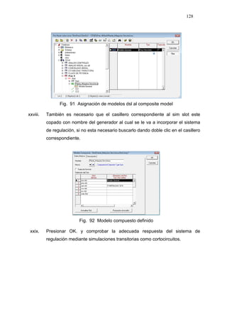 128
Fig. 91 Asignación de modelos dsl al composite model
xxviii. También es necesario que el casillero correspondiente al sim slot este
copado con nombre del generador al cual se le va a incorporar el sistema
de regulación, si no esta necesario buscarlo dando doble clic en el casillero
correspondiente.
Fig. 92 Modelo compuesto definido
xxix. Presionar OK. y comprobar la adecuada respuesta del sistema de
regulación mediante simulaciones transitorias como cortocircuitos.
 