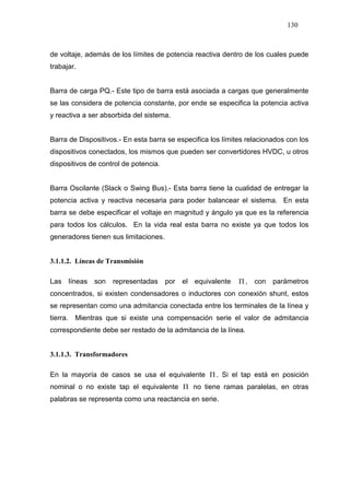 130
de voltaje, además de los límites de potencia reactiva dentro de los cuales puede
trabajar.
Barra de carga PQ.- Este tipo de barra está asociada a cargas que generalmente
se las considera de potencia constante, por ende se especifica la potencia activa
y reactiva a ser absorbida del sistema.
Barra de Dispositivos.- En esta barra se especifica los límites relacionados con los
dispositivos conectados, los mismos que pueden ser convertidores HVDC, u otros
dispositivos de control de potencia.
Barra Oscilante (Slack o Swing Bus).- Esta barra tiene la cualidad de entregar la
potencia activa y reactiva necesaria para poder balancear el sistema. En esta
barra se debe especificar el voltaje en magnitud y ángulo ya que es la referencia
para todos los cálculos. En la vida real esta barra no existe ya que todos los
generadores tienen sus limitaciones.
3.1.1.2. Líneas de Transmisión
Las líneas son representadas por el equivalente Π , con parámetros
concentrados, si existen condensadores o inductores con conexión shunt, estos
se representan como una admitancia conectada entre los terminales de la línea y
tierra. Mientras que si existe una compensación serie el valor de admitancia
correspondiente debe ser restado de la admitancia de la línea.
3.1.1.3. Transformadores
En la mayoría de casos se usa el equivalente Π . Si el tap está en posición
nominal o no existe tap el equivalente Π no tiene ramas paralelas, en otras
palabras se representa como una reactancia en serie.
 