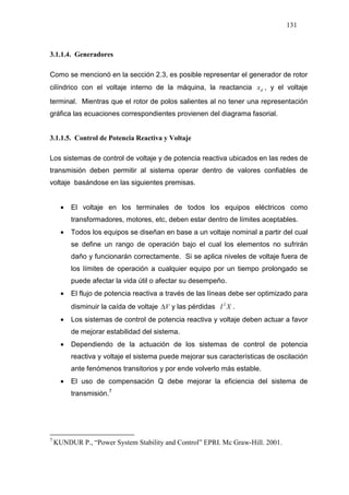131
3.1.1.4. Generadores
Como se mencionó en la sección 2.3, es posible representar el generador de rotor
cilíndrico con el voltaje interno de la máquina, la reactancia dx , y el voltaje
terminal. Mientras que el rotor de polos salientes al no tener una representación
gráfica las ecuaciones correspondientes provienen del diagrama fasorial.
3.1.1.5. Control de Potencia Reactiva y Voltaje
Los sistemas de control de voltaje y de potencia reactiva ubicados en las redes de
transmisión deben permitir al sistema operar dentro de valores confiables de
voltaje basándose en las siguientes premisas.
• El voltaje en los terminales de todos los equipos eléctricos como
transformadores, motores, etc, deben estar dentro de límites aceptables.
• Todos los equipos se diseñan en base a un voltaje nominal a partir del cual
se define un rango de operación bajo el cual los elementos no sufrirán
daño y funcionarán correctamente. Si se aplica niveles de voltaje fuera de
los límites de operación a cualquier equipo por un tiempo prolongado se
puede afectar la vida útil o afectar su desempeño.
• El flujo de potencia reactiva a través de las líneas debe ser optimizado para
disminuir la caída de voltaje V∆ y las pérdidas XI2
.
• Los sistemas de control de potencia reactiva y voltaje deben actuar a favor
de mejorar estabilidad del sistema.
• Dependiendo de la actuación de los sistemas de control de potencia
reactiva y voltaje el sistema puede mejorar sus características de oscilación
ante fenómenos transitorios y por ende volverlo más estable.
• El uso de compensación Q debe mejorar la eficiencia del sistema de
transmisión.710
7
KUNDUR P., “Power System Stability and Control” EPRI. Mc Graw-Hill. 2001.
 