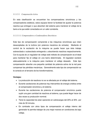 132
3.1.1.5.1. Compensación Activa
En esta clasificación se encuentran los compensadores sincrónicos y los
compensadores estáticos, estos equipos tienen la facilidad de ajustar la potencia
reactiva que entregan o que absorben del sistema para mantener el voltaje de la
barra a la que están conectados en un valor constante.
3.1.1.5.1.1. Compensadores o Condensadores Sincrónicos
Este tipo de compensación comprende a las máquinas sincrónicas que rotan
desacopladas de la turbina (sin potencia mecánica de entrada). Mediante el
control de la excitación de la máquina se puede hacer que ésta trabaje
sobrexcitada o subexcitada entregando u absorbiendo reactivos respectivamente.
Con la ayuda de un regulador de voltaje esté método de compensación es el ideal
para mantener fijo el voltaje en una barra determinada. El regulador excitará
adecuadamente a la máquina para mantener el voltaje deseado. Este tipo
compensación absorbe una pequeña cantidad de potencia activa de la red para
compensar las pérdidas mecánicas. Generalmente este tipo de compensación se
la conecta en el terciario de los transformadores.
Ventajas:
• La producción de reactivos no se ve afectada por el voltaje del sistema.
• Durante oscilaciones de potencia hay intercambio de energía cinética entre
el compensador sincrónico y el sistema.
• Durante las oscilaciones de potencia el compensador sincrónico puede
suplir una gran cantidad de reactivos al sistema, que puede llegar hacer de
dos veces su producción nominal.
• Tiene la capacidad de estar operando en sobrecargas del 20% al 30% por
más de 30 minutos.
• En contraste con otros tipos de compensación el voltaje interno del
generador le permite trabajar de una mejor manera en condiciones de bajo
voltaje.
 