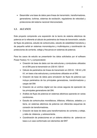 3
• Desarrollar una base de datos para líneas de transmisión, transformadores,
generadores, turbinas, sistemas de excitación, reguladores de velocidad y
protecciones del sistema nacional interconectado.
1.3. ALCANCE
Este proyecto comprende una exposición de la teoría de sistema eléctricos de
potencia en lo referente al cálculo de parámetros de líneas de transmisión, estudio
de flujos de potencia, estudio de cortocircuitos, estudio de estabilidad transitoria y
de pequeña señal en sistemas monomáquina y multimáquina y coordinación de
protecciones de corriente, voltaje y frecuencia en sistemas de potencia.
Para los casos de estudio se presentarán los datos solicitados por el software
Power Factory 13.1 y comprenderán:
Creación de base de datos con las estructuras y conductores utilizados
en el SNI para la transmisión en 230 kV,138 kV
Cálculo de parámetros de líneas de transmisión en 230 kV, 138 kV y 69
kV, en base a las estructuras y conductores utilizados en el SNI.
Creación de base de datos para simulación de flujos de potencia que
incluya parámetros de los principales generadores, transformadores y
cargas del SNI
Creación de un archivo digital con las zonas seguras de operación de
los principales generadores del SNI.
Análisis de flujos de potencia en sistemas eléctricos operando en varias
condiciones.
Estudio de cortocircuitos monofásicos, bifásicos, trifásicos, aislados y a
tierra, en sistemas eléctricos de potencia con diferentes esquemas de
conexión de transformadores.
Creación de base de datos para transformadores de corriente y voltaje,
y relés de: distancia, y sobrecorriente.
Coordinación de protecciones en un sistema eléctrico de potencia en
base a un caso conformado con elementos del SNT
 