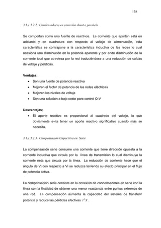 138
3.1.1.5.2.2. Condensadores en conexión shunt o paralelo
Se comportan como una fuente de reactivos. La corriente que aportan está en
adelanto y en cuadratura con respecto al voltaje de alimentación, esta
característica se contrapone a la característica inductiva de las redes lo cual
ocasiona una disminución en la potencia aparente y por ende disminución de la
corriente total que atraviesa por la red traduciéndose a una reducción de caídas
de voltaje y pérdidas.
Ventajas:
• Son una fuente de potencia reactiva
• Mejoran el factor de potencia de las redes eléctricas
• Mejoran los niveles de voltaje
• Son una solución a bajo costo para control Q-V
Desventajas:
• El aporte reactivo es proporcional al cuadrado del voltaje, lo que
obviamente evita tener un aporte reactivo significativo cuando más se
necesita.
3.1.1.5.2.3. Compensación Capacitiva en Serie
La compensación serie consume una corriente que tiene dirección opuesta a la
corriente inductiva que circula por la línea de transmisión lo cual disminuye la
corriente neta que circula por la línea. La reducción de corriente hace que el
ángulo de Vj con respecto a Vi se reduzca teniendo su efecto principal en el flujo
de potencia activa.
La compensación serie consiste en la conexión de condensadores en serie con la
línea con la finalidad de obtener una menor reactancia entre puntos extremos de
una red. La compensación aumenta la capacidad del sistema de transferir
potencia y reduce las pérdidas efectivas XI 2
.
 