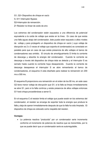 140
G1, G2= Dispositivo de chispa en vacío
S, S1= Interruptor Bypass
S2=Interruptor de reinserción.
Z= Resistor no linear de oxido de zinc
Los extremos del condensador están expuestos a una diferencia de potencial
equivalente a la caída de voltaje que existe en la línea. En caso de que exista
una falla aguas abajo del condensador, éste puede estar expuesto a altos niveles
de voltaje y para protegerlo un dispositivo de chispa en vacío ( cuyo voltaje de
disrupción es 2 o 3 veces el voltaje que soporta el condensador) es conectado en
paralelo para que en caso de que exista presencia de alto voltajes el banco de
condensadores sea omitido. El circuito de amortiguamiento D limita la corriente
de descarga y absorbe la energía del condensador. Cuando la corriente se
descarga a través del dispositivo de chispa ésta se detecta y el interruptor S es
serrado hasta cuando la corriente haya desaparecido. Cuando la corriente de
descarga desaparece el interruptor S se abre reinsertando al banco de
condensadores, el esquema A esta diseñado para realizar la reinserción en 200
ms a 300 ms.
El esquema B proporciona una reinserción en el orden de los 80 ms, en este caso
G2 tiene menor voltaje de disrupción que G1, si la falla se limpia inmediatamente
se abre S1, pero si la falla continúa y existe presencia de altos voltajes entonces
G1 hará chispa procediéndose a serrar S.
En el esquema C el resistor limita el voltaje que puede existir en los extremos del
condensador, el resistor se encarga de soportar toda la energía que produce la
falla y deja de operar inmediatamente después de que la falla ha sido limpiada. El
dispositivo de chispa es colocado como respaldo del resistor.
Ventajas:
• La potencia reactiva “producida” por un condensador serie incrementa
conforme al incremento de potencia de reactiva que es transmitida, por lo
que se puede decir que un condensador serie es autorregulable.
 