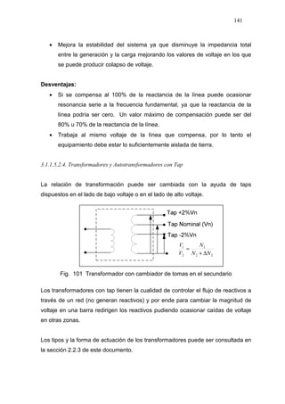 141
• Mejora la estabilidad del sistema ya que disminuye la impedancia total
entre la generación y la carga mejorando los valores de voltaje en los que
se puede producir colapso de voltaje.
Desventajas:
• Si se compensa al 100% de la reactancia de la línea puede ocasionar
resonancia serie a la frecuencia fundamental, ya que la reactancia de la
línea podría ser cero. Un valor máximo de compensación puede ser del
80% u 70% de la reactancia de la línea.
• Trabaja al mismo voltaje de la línea que compensa, por lo tanto el
equipamiento debe estar lo suficientemente aislada de tierra.
3.1.1.5.2.4. Transformadores y Autotransformadores con Tap
La relación de transformación puede ser cambiada con la ayuda de taps
dispuestos en el lado de bajo voltaje o en el lado de alto voltaje.
Fig. 101 Transformador con cambiador de tomas en el secundario
Los transformadores con tap tienen la cualidad de controlar el flujo de reactivos a
través de un red (no generan reactivos) y por ende para cambiar la magnitud de
voltaje en una barra redirigen los reactivos pudiendo ocasionar caídas de voltaje
en otras zonas.
Los tipos y la forma de actuación de los transformadores puede ser consultada en
la sección 2.2.3 de este documento.
22
1
2
1
NN
N
V
V
∆+
=
 