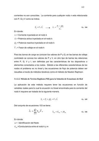143
corrientes no son conocidas. La corriente para cualquier nodo n esta relacionada
con P, Q y V como se indica.
*
kkk IVS = *
k
kk
k
V
jQP
I
−
= Ec. 104
En donde:
kI = Corriente inyectada en el nodo k
kP = Potencia activa inyectada en el nodo k
kQ = Potencia reactiva inyectada en el nodo k
kV = Fasor de voltaje en el nodo k
Para las barras de carga se conocen los valores de P y Q, en las barras de voltaje
controlado se conoce los valores de P y V, en otro tipo de barras las relaciones
entre P, Q, V y I, son definidas por las características de los dispositivos o
elementos conectados a los nodos. Debido a las diferentes características de los
nodos el problema es no lineal y las ecuaciones de flujo de potencia deben ser
resueltas a través de métodos iterativos como el método de Newton Raphson.
3.1.2.2. Método de Newton Raphson (NR) para la Solución de Ecuaciones de Red
La aplicación de este método requiere tener las ecuaciones en función de
variables reales para lo cual la ecuación no lineal encontrada para la corriente del
nodo k requiere ser tratada de la siguiente manera.
*
kkkkk IVjQPS =+= Ec. 105
Del conjunto de ecuaciones 103 se tiene:
∑=
=
n
m
mkmk VYI
1
kmkmkm jBGY += Ec. 106
En donde:
m = Identificación del Nodo
kmG =Conductancia entre el nodo k y m
 