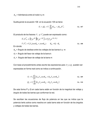 144
kmB = Admitancia entre el nodo k y m
Sustituyendo la ecuación 106 en la ecuación 105 se tiene:
*
1
)( m
n
m
kmkmkkk VjBGVjQP ∑=
−=+ Ec. 107
El producto de los fasores kV y
*
mV puede ser expresado como:
( )( ) )(* mkmk j
mk
j
m
j
kmk eVVeVeVVV θθθθ −−
==
mkkmkmkmmkmk jsenVVVV θθθθθ −=+= )(cos
*
Ec. 108
En donde:
kmθ = Ángulo de desfase entre los voltajes de las barras k y m
kθ = Ángulo del fasor de voltaje de la barra k
mθ = Ángulo del fasor de voltaje de la barra m
Con base al procedimiento antes escrito las expresiones para kP y kQ pueden ser
expresadas en forma real como se indica a continuación.
( )∑=
+=
n
m
kmmkmkmmkmkk senVBVGVP
1
cos θθ Ec. 109
( )∑=
−=
n
m
kmmkmkmmkmkk VBsenVGVQ
1
cosθθ Ec. 110
De esta forma P y Q en cada barra están en función de la magnitud de voltaje y
ángulo de todas las barras que conforman la red.
Se escriben las ecuaciones de flujo de potencia en las que se indica que la
potencia tanto activa como reactiva en cada barra esta en función de los ángulos
y voltajes de todas las barras.
 