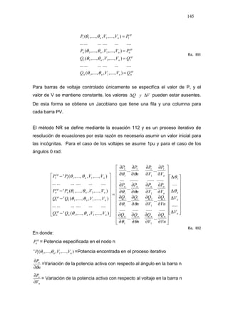 145
sp
nnnn
sp
nn
sp
nnnn
sp
nn
QVVQ
QVVQ
PVVP
PVVP
=
=
=
=
),....,,,....,(
....................
),....,,,....,(
),....,,,....,(
....................
),....,,,....,(
11
1111
11
1111
θθ
θθ
θθ
θθ
Ec. 111
Para barras de voltaje controlado únicamente se especifica el valor de P, y el
valor de V se mantiene constante, los valores VyQ ∆∆ pueden estar ausentes.
De esta forma se obtiene un Jacobiano que tiene una fila y una columna para
cada barra PV.
El método NR se define mediante la ecuación 112 y es un proceso iterativo de
resolución de ecuaciones por esta razón es necesario asumir un valor inicial para
las incógnitas. Para el caso de los voltajes se asume 1pu y para el caso de los
ángulos 0 rad.
Ec. 112
En donde:
sp
nP = Potencia especificada en el nodo n
),....,,,....,( 111 nn
x
VVP θθ =Potencia encontrada en el proceso iterativo
n
Pn
θ∂
∂
=Variación de la potencia activa con respecto al ángulo en la barra n
n
n
V
P
∂
∂
= Variación de la potencia activa con respecto al voltaje en la barra n




















∆
∆
∆
∆




























∂
∂
∂
∂
∂
∂
∂
∂
∂
∂
∂
∂
∂
∂
∂
∂
∂
∂
∂
∂
∂
∂
∂
∂
∂
∂
∂
∂
∂
∂
∂
∂
=




















−
−
−
−
n
n
n
nnnn
n
nnnn
n
nnn
xsp
n
nn
xsp
nnn
xsp
n
nn
xsp
V
V
Vn
Q
V
Q
n
QQ
Vn
Q
V
Q
n
QQ
V
P
V
P
n
PP
V
P
V
P
n
PP
VVQQ
VVQQ
VVPP
VVPP
.....
....
......
....................
......
......
.......................
......
),....,,,....,(
....................
),....,,,....,(
),....,,,....,(
....................
),....,,,....,( 1
11
1
1
11
1
1
11
1
1
11
1
1
11
1111
11
1111
θ
θ
θθ
θθ
θθ
θθ
θθ
θθ
θθ
θθ
 