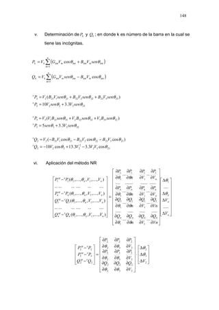 148
v. Determinación de kP y kQ ; en donde k es número de la barra en la cual se
tiene las incógnitas.
( )∑=
+=
n
m
kmmkmkmmkmkk senVBVGVP
1
cos θθ
( )∑=
−=
n
m
kmmkmkmmkmkk VBsenVGVQ
1
cosθθ
2332
2
2222
23323222222112122
32233
32333323223131133
232222
23323222222112122
cos3.33.13cos10
)coscoscos(
3.35
)(
3.310
)(
θθ
θθθ
θθ
θθθ
θθ
θθθ
VVVVQ
VBVBVBVQ
senVsenP
senBVsenBVsenBVVP
senVsenVP
senVBsenVBsenVBVP
x
x
x
x
x
x
−+−=
−−−=
+=
++=
+=
++=
vi. Aplicación del método NR




















∆
∆
∆
∆




























∂
∂
∂
∂
∂
∂
∂
∂
∂
∂
∂
∂
∂
∂
∂
∂
∂
∂
∂
∂
∂
∂
∂
∂
∂
∂
∂
∂
∂
∂
∂
∂
=




















−
−
−
−
n
n
n
nnnn
n
nnnn
n
nnn
xsp
n
nn
xsp
nnn
xsp
n
nn
xsp
V
V
Vn
Q
V
Q
n
QQ
Vn
Q
V
Q
n
QQ
V
P
V
P
n
PP
V
P
V
P
n
PP
VVQQ
VVQQ
VVPP
VVPP
.....
....
......
....................
......
......
.......................
......
),....,,,....,(
....................
),....,,,....,(
),....,,,....,(
....................
),....,,,....,( 1
11
1
1
11
1
1
11
1
1
11
1
1
11
1111
11
1111
θ
θ
θθ
θθ
θθ
θθ
θθ
θθ
θθ
θθ










∆
∆
∆
⋅


















∂
∂
∂
∂
∂
∂
∂
∂
∂
∂
∂
∂
∂
∂
∂
∂
∂
∂
=










−
−
−
2
3
2
2
2
3
2
2
2
2
3
3
3
2
3
2
2
3
2
2
2
22
33
22
V
V
QQQ
V
PPP
V
PPP
QQ
PP
PP
xsp
xsp
xsp
θ
θ
θθ
θθ
θθ
 