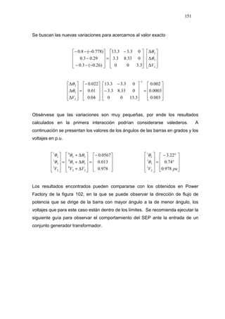 151
Se buscan las nuevas variaciones para acercarnos al valor exacto










∆
∆
∆
⋅









 −
=










−−−
−
−−−
2
3
2
3.300
033.83.3
03.33.13
)26.0(3.0
29.03.0
)778.0(8.0
V
θ
θ










=










−
−
⋅









−
=










∆
∆
∆
−
003.0
0003.0
002.0
3.1300
033.83.3
03.33.13
04.0
01.0
022.0
1
2
3
2
V
θ
θ
Obsérvese que las variaciones son muy pequeñas, por ende los resultados
calculados en la primera interacción podrían considerarse valederos. A
continuación se presentan los valores de los ángulos de las barras en grados y los
voltajes en p.u.









−
=










∆+
∆+
∆+
=










978.0
013.0
0567.0
22
0
33
0
22
0
2
1
3
1
2
1
VVV
θθ
θθ
θ
θ










°
°−
=










puV 978.0
74.0
22.3
2
1
3
1
2
1
θ
θ
Los resultados encontrados pueden compararse con los obtenidos en Power
Factory de la figura 102, en la que se puede observar la dirección de flujo de
potencia que se dirige de la barra con mayor ángulo a la de menor ángulo, los
voltajes que para este caso están dentro de los límites. Se recomienda ejecutar la
siguiente guía para observar el comportamiento del SEP ante la entrada de un
conjunto generador transformador.
 