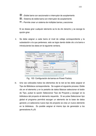 153
.-Doble barra con seccionador e interruptor de acoplamiento
.- Sistema de doble barra con interruptor de acoplamiento
.- Permite crear un sistema de múltiples barras y secciones
Si se desea girar cualquier elemento se le da clic derecho y se escoge la
opción girar.
ii. Se debe asignar a cada barra el nivel de voltaje correspondiente y la
subestación a la que pertenece, esto se logra dando doble clic a la barra e
introduciendo los datos en la siguiente ventana.
Fig. 103 Configuración de barras en Power Factory
iii. Una vez colocados todos los elementos de la red se les debe asignar el
Tipo de Biblioteca correspondiente. Se sugiere el siguiente proceso: Doble
clic en el elemento y en la pestaña de datos Básicos seleccionar el botón
de Tipo, pulsar la opción Seleccionar Tipo de Proyecto y escoger en la
biblioteca del proyecto el elemento requerido. Si se pulsa Seleccionar tipo
global el programa permitirá escoger un elemento de la base de datos
general y si selecciona nuevo tipo de proyecto se crea un nuevo elemento
en la biblioteca. Es posible asignar el mismo tipo de generador a los
generadores A y B.
 