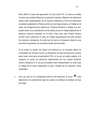 155
Para definir la barra del generador B como barra PV, se activa la casilla
Tensión (las casillas Rotando en operación aislada y Máquina de referencia
deben estar desactivadas). En la sección referente al Punto de Operación
se deberá establecer la Potencia Activa a ser despachada y el Voltaje en el
nodo, de configurarse los valores de Potencia Reactiva y Voltaje a la vez,
puede existir una contradicción en los datos ya que el voltaje depende de la
potencia reactiva inyectada en la barra. Para este caso Power Factory
tomará como referencia el valor de voltaje despachando de esta manera
los reactivos necesarios. En este tipo de barra es necesario observar que
el punto de operación se encuentre dentro de los límites.
Si se activa la opción de Factor de Potencia en el recuadro Modo de
Controlador de Tensión Local y se desactivan el resto de opciones, la barra
pasa hacer una barra de generación PQ, en la que se puede asignar a la
máquina un punto de operación determinado por los valores Potencia
Activa y Reactiva (P y Q) que se desean sean despachados, en este caso
el voltaje de la barra dependerá en gran medida de los reactivos netos
inyectados.
v. Una vez que se ha configurado toda la red presionar el ícono para
seleccionar los parámetros bajo los cuales se realizará el análisis de flujo
de carga.
 