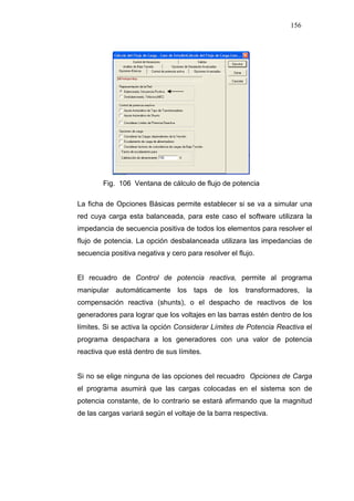 156
Fig. 106 Ventana de cálculo de flujo de potencia
La ficha de Opciones Básicas permite establecer si se va a simular una
red cuya carga esta balanceada, para este caso el software utilizara la
impedancia de secuencia positiva de todos los elementos para resolver el
flujo de potencia. La opción desbalanceada utilizara las impedancias de
secuencia positiva negativa y cero para resolver el flujo.
El recuadro de Control de potencia reactiva, permite al programa
manipular automáticamente los taps de los transformadores, la
compensación reactiva (shunts), o el despacho de reactivos de los
generadores para lograr que los voltajes en las barras estén dentro de los
límites. Si se activa la opción Considerar Límites de Potencia Reactiva el
programa despachara a los generadores con una valor de potencia
reactiva que está dentro de sus límites.
Si no se elige ninguna de las opciones del recuadro Opciones de Carga
el programa asumirá que las cargas colocadas en el sistema son de
potencia constante, de lo contrario se estará afirmando que la magnitud
de las cargas variará según el voltaje de la barra respectiva.
 