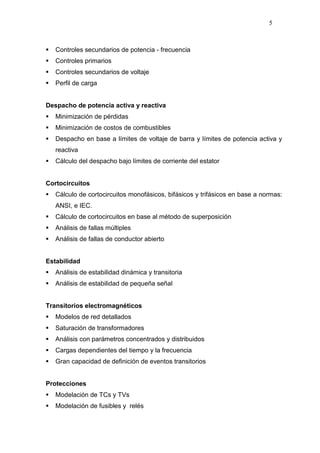 5
Controles secundarios de potencia - frecuencia
Controles primarios
Controles secundarios de voltaje
Perfil de carga
Despacho de potencia activa y reactiva
Minimización de pérdidas
Minimización de costos de combustibles
Despacho en base a límites de voltaje de barra y límites de potencia activa y
reactiva
Cálculo del despacho bajo límites de corriente del estator
Cortocircuitos
Cálculo de cortocircuitos monofásicos, bifásicos y trifásicos en base a normas:
ANSI, e IEC.
Cálculo de cortocircuitos en base al método de superposición
Análisis de fallas múltiples
Análisis de fallas de conductor abierto
Estabilidad
Análisis de estabilidad dinámica y transitoria
Análisis de estabilidad de pequeña señal
Transitorios electromagnéticos
Modelos de red detallados
Saturación de transformadores
Análisis con parámetros concentrados y distribuidos
Cargas dependientes del tiempo y la frecuencia
Gran capacidad de definición de eventos transitorios
Protecciones
Modelación de TCs y TVs
Modelación de fusibles y relés
 