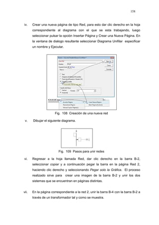 158
iv. Crear una nueva página de tipo Red, para esto dar clic derecho en la hoja
correspondiente al diagrama con el que se esta trabajando, luego
seleccionar pulsar la opción Insertar Página y Crear una Nueva Página. En
la ventana de dialogo resultante seleccionar Diagrama Unifilar especificar
un nombre y Ejecutar.
Fig. 108 Creación de una nueva red
v. Dibujar el siguiente diagrama.
Fig. 109 Pasos para unir redes
vi. Regresar a la hoja llamada Red, dar clic derecho en la barra B-2,
seleccionar copiar y a continuación pegar la barra en la página Red 2,
haciendo clic derecho y seleccionando Pegar solo la Gráfica. El proceso
realizado sirve para crear una imagen de la barra B-2 y unir los dos
sistemas que se encuentran en páginas distintas.
vii. En la página correspondiente a la red 2, unir la barra B-4 con la barra B-2 a
través de un transformador tal y como se muestra.
 
