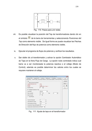 159
Fig. 110 Pasos para unir redes
viii. Es posible visualizar la posición del Tap de transformadores dando clic en
el símbolo de la barra de herramientas y seleccionando Posiciones del
Tap como elemento visible. De Igual forma se puede visualizar las Flechas
de Dirección del flujo de potencia como elemento visible.
ix. Ejecutar el programa de flujos de potencia y verificar los resultados.
x. Dar doble clic al transformador y activar la opción Cambiador Automático
de Taps en la ficha Flujo de Carga. La opción nodo controlado indica cual
barra va a ser monitoreada la potencia reactiva o el voltaje (Modo de
Control), además es posible determinar los valores entro los cuales se
requiere mantener el voltaje.
Fig. 111 Ajuste de taps en el transformador
 