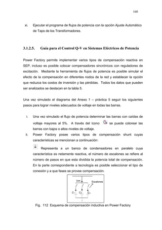 160
xi. Ejecutar el programa de flujos de potencia con la opción Ajuste Automático
de Taps de los Transformadores.
3.1.2.5. Guía para el Control Q-V en Sistemas Eléctricos de Potencia
Power Factory permite implementar varios tipos de compensación reactiva en
SEP, incluso es posible colocar compensadores sincrónicos con reguladores de
excitación. Mediante la herramienta de flujos de potencia es posible simular el
efecto de la compensación en diferentes nodos de la red y establecer la opción
que reduzca los costos de inversión y las pérdidas. Todos los datos que pueden
ser analizados se destacan en la tabla 5.
Una vez simulado el diagrama del Anexo 1 – práctica 5 seguir los siguientes
pasos para lograr niveles adecuados de voltaje en todas las barras.
i. Una vez simulado el flujo de potencia determinar las barras con caídas de
voltaje mayores al 5%. A través del ícono se puede colorear las
barras con bajos o altos niveles de voltaje.
ii. Power Factory posee varios tipos de compensación shunt cuyas
características se mencionan a continuación:
Representa a un banco de condensadores en paralelo cuya
característica es netamente reactiva, el número de escalones se refiere al
número de pasos en que esta dividida la potencia total de compensación.
En la parte correspondiente a tecnología es posible seleccionar el tipo de
conexión y a que fases se provee compensación.
Fig. 112 Esquema de compensación inductiva en Power Factory
 