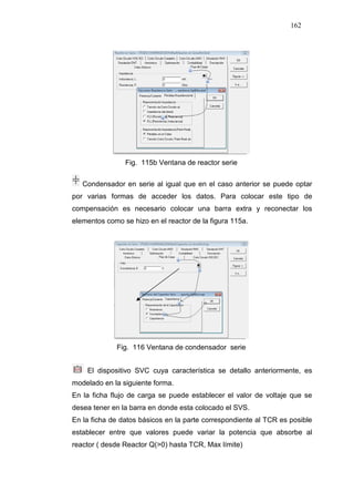 162
Fig. 115b Ventana de reactor serie
Condensador en serie al igual que en el caso anterior se puede optar
por varias formas de acceder los datos. Para colocar este tipo de
compensación es necesario colocar una barra extra y reconectar los
elementos como se hizo en el reactor de la figura 115a.
Fig. 116 Ventana de condensador serie
El dispositivo SVC cuya característica se detallo anteriormente, es
modelado en la siguiente forma.
En la ficha flujo de carga se puede establecer el valor de voltaje que se
desea tener en la barra en donde esta colocado el SVS.
En la ficha de datos básicos en la parte correspondiente al TCR es posible
establecer entre que valores puede variar la potencia que absorbe al
reactor ( desde Reactor Q(>0) hasta TCR, Max límite)
 