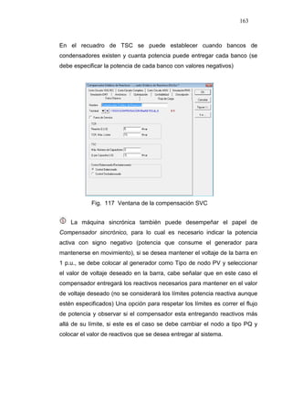 163
En el recuadro de TSC se puede establecer cuando bancos de
condensadores existen y cuanta potencia puede entregar cada banco (se
debe especificar la potencia de cada banco con valores negativos)
Fig. 117 Ventana de la compensación SVC
La máquina sincrónica también puede desempeñar el papel de
Compensador sincrónico, para lo cual es necesario indicar la potencia
activa con signo negativo (potencia que consume el generador para
mantenerse en movimiento), si se desea mantener el voltaje de la barra en
1 p.u., se debe colocar al generador como Tipo de nodo PV y seleccionar
el valor de voltaje deseado en la barra, cabe señalar que en este caso el
compensador entregará los reactivos necesarios para mantener en el valor
de voltaje deseado (no se considerará los límites potencia reactiva aunque
estén especificados) Una opción para respetar los límites es correr el flujo
de potencia y observar si el compensador esta entregando reactivos más
allá de su límite, si este es el caso se debe cambiar el nodo a tipo PQ y
colocar el valor de reactivos que se desea entregar al sistema.
 