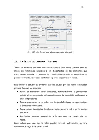 164
Fig. 118 Configuración del compensador sincrónico
3.2. ANÁLISIS DE CORTOCIRCUITOS
Todos los sistemas eléctricos son susceptibles a fallas estas pueden tener su
origen en fenómenos naturales o en desperfectos en los elementos que
componen el sistema. El análisis de cortocircuitos consiste en determinar los
picos de corriente producidas por fallas en puntos específicos de la red.
Para iniciar el estudio es prudente citar las causas por las cuales se pueden
producir fallas en los sistemas:
• Fallas en elementos como aisladores, transformadores o generadores
debido al envejecimiento del aislamiento por la exposición prolongada a
altas temperaturas.
• Descargas a través de los aisladores debido al efecto corona, sobrevoltajes
o aisladores defectuosos.
• Sobrevoltajes transitorios debidos a maniobras en la red o por tormentas
eléctricas.
• Accidentes comunes como caídas de árboles, aves que cortocircuitan las
redes.
Cabe indicar que este tipo de fallas pueden producir cortocircuitos de corta
duración o de larga duración en la red.
 
