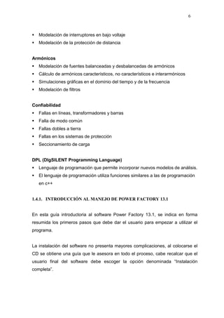 6
Modelación de interruptores en bajo voltaje
Modelación de la protección de distancia
Armónicos
Modelación de fuentes balanceadas y desbalancedas de armónicos
Cálculo de armónicos característicos, no característicos e interarmónicos
Simulaciones gráficas en el dominio del tiempo y de la frecuencia
Modelación de filtros
Confiabilidad
Fallas en líneas, transformadores y barras
Falla de modo común
Fallas dobles a tierra
Fallas en los sistemas de protección
Seccionamiento de carga
DPL (DIgSILENT Programming Language)
Lenguaje de programación que permite incorporar nuevos modelos de análisis.
El lenguaje de programación utiliza funciones similares a las de programación
en c++
1.4.1. INTRODUCCIÓN AL MANEJO DE POWER FACTORY 13.1
En esta guía introductoria al software Power Factory 13.1, se indica en forma
resumida los primeros pasos que debe dar el usuario para empezar a utilizar el
programa.
La instalación del software no presenta mayores complicaciones, al colocarse el
CD se obtiene una guía que le asesora en todo el proceso, cabe recalcar que el
usuario final del software debe escoger la opción denominada “Instalación
completa”.
 
