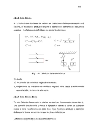 172
3.2.2.2. Falla Bifásica
Al cortocircuitarse dos fases del sistema se produce una falla que desequilibra al
sistema, el desbalance producido origina la aparición de corrientes de secuencia
negativa. La falla queda definida en los siguientes términos:
)( 2
)1(1)2()1(
fafaaa ZZIZIVV +=+=
2
)1(
2
)2()2(
ZIZIV aaa =−=
0)0(
=aV
Fig. 131 Definición de la falla bifásica
En donde:
)2(
aI = Corriente de secuencia negativa de la fase a.
2Z =Impedancia de Thevenin de secuencia negativa vista desde el nodo donde
ocurre la falla y la barra de referencia.
3.2.2.3. Falla Bifásica Tierra
En esta falla dos fases cortocircuitadas se aterrizan (hacen contacto con tierra),
Una corriente circula hacia y vuelve a ingresar al sistema a través de cualquier
puesta a tierra repartiéndose en cada fase. Este fenómeno produce la aparición
de las corrientes de secuencia cero en las fases del sistema.
La falla queda definida en los siguientes términos:
0)0(
12
)2()1(
=
++
=−=
a
f
f
aa
I
ZZZ
V
II
 