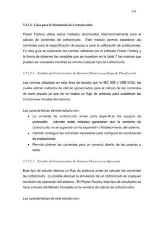 179
3.2.3.2. Guía para la Simulación de Cortocircuitos
Power Factory utiliza varios métodos reconocidos internacionalmente para el
cálculo de corrientes de cortocircuito. Éste modulo permite establecer las
corrientes para la especificación de equipo y para la calibración de protecciones.
En esta guía se explicarán las normas utilizadas por el software Power Factory y
la forma de observar las variables que se muestran en la tabla 7 las mismas que
pueden ser revisadas mientras se simula cualquier tipo de cortocircuito.
3.2.3.2.1. Estudios de Cortocircuitos de Sistemas Eléctricos en Etapa de Planificación
Las normas utilizadas en esta área de estudio son la IEC 909 y VDE 0102, las
cuales utilizan métodos de cálculo aproximados para el cálculo de las corrientes
de corto circuito ya que no se realiza un flujo de potencia para establecer las
condiciones iniciales del sistema.
Las características de este estudio son:
• La corriente de cortocircuito sirven para especificar los equipos de
protección. Además estos métodos garantizan que la corriente de
cortocircuito no se superará con la expansión o fortalecimiento del sistema.
• Permite conseguir las corrientes necesarias para configurar la coordinación
de protecciones.
• Permite obtener las corrientes para un correcto diseño de las puestas a
tierra.
3.2.3.2.2. Estudios de Cortocircuitos de Sistemas Eléctricos en Operación
Este tipo de estudio efectúa un flujo de potencia antes de calcular las corrientes
de cortocircuito. Es posible efectuar la simulación de un cortocircuito en cualquier
condición de operación del sistema. En Power Factory este tipo de simulación se
hace a través del Método Completo en la ventana de cálculo de cortocircuitos.
Las características de este estudio son:
 