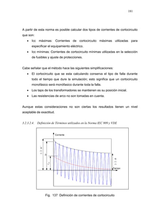 181
A partir de esta norma es posible calcular dos tipos de corrientes de cortocircuito
que son:
• Icc máximas: Corrientes de cortocircuito máximas utilizadas para
especificar el equipamiento eléctrico.
• Icc mínimas: Corrientes de cortocircuito mínimas utilizadas en la selección
de fusibles y ajuste de protecciones.
Cabe señalar que el método hace las siguientes simplificaciones:
• El cortocircuito que se esta calculando conserva el tipo de falla durante
todo el tiempo que dure la simulación; esto significa que un cortocircuito
monofásico será monófasico durante toda la falla.
• Los taps de los transformadores se mantienen es su posición inicial.
• Las resistencias de arco no son tomadas en cuenta.
Aunque estas consideraciones no son ciertas los resultados tienen un nivel
aceptable de exactitud.
3.2.3.2.4. Definición de Términos utilizados en la Norma IEC 909 y VDE
´´22Ik⋅
Ip
DCI
Ik⋅22
Fig. 137 Definición de corrientes de cortocircuito
 