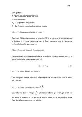 182
En la gráfica:
´´
kI = Corriente inicial de cortocircuito
Ip = Corriente pico
DCI = Componente de continua
Ik = Corriente de cortocircuito en estado estable
3.2.3.2.4.1. Corriente Inicial de Cortocircuito ´´
kI
Es el valor RMS de la componente simétrica AC de la corriente de cortocircuito en
el instante 0 s (cero segundos) de la falla, calculada con la reactancia
subtransitoria de los generadores.
3.2.3.2.4.2. Potencia Inicial de Cortocircuito ´´
kS
Es determinada a través del producto de la corriente inicial de cortocircuito por el
voltaje nominal del sistema y el factor 3 .
´´´´
3 knk IVS ⋅= Ec. 118
3.2.3.2.4.3. Voltaje Nominal del Sistema nV
Es el voltaje nominal de diseño del sistema y al cual se refieren las características
de operación.
3.2.3.2.4.4. Fuente Equivalente de Voltaje
3
nVc ⋅
Es una fuente ideal de voltaje
3
nVc ⋅
aplicada en la barra que tuvo lugar la falla, se
ubica tras la impedancia de secuencia positiva en la red de secuencia positiva.
Es la única fuente activa para el cálculo.
 
