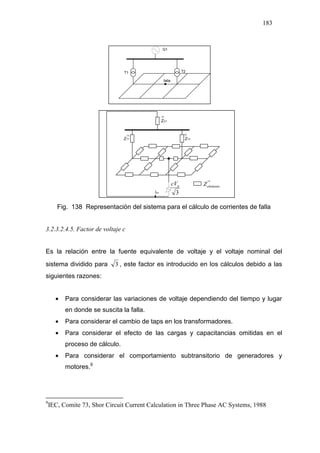 183
3
ncV elementoZ
Fig. 138 Representación del sistema para el cálculo de corrientes de falla
3.2.3.2.4.5. Factor de voltaje c
Es la relación entre la fuente equivalente de voltaje y el voltaje nominal del
sistema dividido para 3 , este factor es introducido en los cálculos debido a las
siguientes razones:
• Para considerar las variaciones de voltaje dependiendo del tiempo y lugar
en donde se suscita la falla.
• Para considerar el cambio de taps en los transformadores.
• Para considerar el efecto de las cargas y capacitancias omitidas en el
proceso de cálculo.
• Para considerar el comportamiento subtransitorio de generadores y
motores.911
9
IEC, Comite 73, Shor Circuit Current Calculation in Three Phase AC Systems, 1988
 