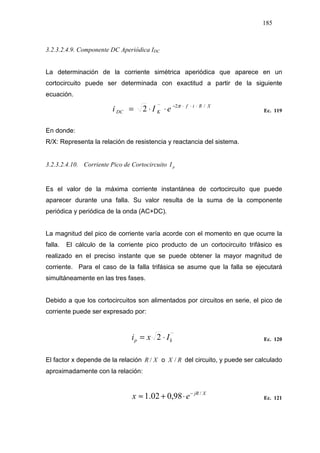 185
3.2.3.2.4.9. Componente DC Aperiódica IDC
La determinación de la corriente simétrica aperiódica que aparece en un
cortocircuito puede ser determinada con exactitud a partir de la siguiente
ecuación.
XRtf
KDC eIi /2´´
2 ⋅⋅⋅−
⋅⋅= π
Ec. 119
En donde:
R/X: Representa la relación de resistencia y reactancia del sistema.
3.2.3.2.4.10. Corriente Pico de Cortocircuito pI
Es el valor de la máxima corriente instantánea de cortocircuito que puede
aparecer durante una falla. Su valor resulta de la suma de la componente
periódica y periódica de la onda (AC+DC).
La magnitud del pico de corriente varía acorde con el momento en que ocurre la
falla. El cálculo de la corriente pico producto de un cortocircuito trifásico es
realizado en el preciso instante que se puede obtener la mayor magnitud de
corriente. Para el caso de la falla trifásica se asume que la falla se ejecutará
simultáneamente en las tres fases.
Debido a que los cortocircuitos son alimentados por circuitos en serie, el pico de
corriente puede ser expresado por:
´´
2 kp Ixi ⋅= Ec. 120
El factor x depende de la relación XR / o RX / del circuito, y puede ser calculado
aproximadamente con la relación:
XjR
ex /
98,002.1 −
⋅+≈ Ec. 121
 