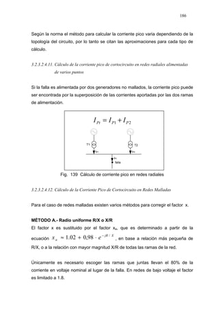 186
Según la norma el método para calcular la corriente pico varia dependiendo de la
topología del circuito, por lo tanto se citan las aproximaciones para cada tipo de
cálculo.
3.2.3.2.4.11. Cálculo de la corriente pico de cortocircuito en redes radiales alimentadas
de varios puntos
Si la falla es alimentada por dos generadores no mallados, la corriente pico puede
ser encontrada por la superposición de las corrientes aportadas por las dos ramas
de alimentación.
21 PPPt III +=
Fig. 139 Cálculo de corriente pico en redes radiales
3.2.3.2.4.12. Cálculo de la Corriente Pico de Cortocircuito en Redes Malladas
Para el caso de redes malladas existen varios métodos para corregir el factor x.
MÉTODO A.- Radio uniforme R/X o X/R
El factor x es sustituido por el factor xa, que es determinado a partir de la
ecuación
XjR
a ex /
98,002.1 −
⋅+≈ , en base a relación más pequeña de
R/X, o a la relación con mayor magnitud X/R de todas las ramas de la red.
Únicamente es necesario escoger las ramas que juntas llevan el 80% de la
corriente en voltaje nominal al lugar de la falla. En redes de bajo voltaje el factor
es limitado a 1.8.
 