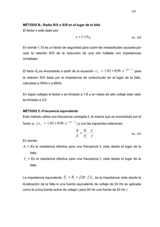 187
MÉTODO B.- Radio R/X o X/R en el lugar de la falla
El factor x está dado por:
bxx 15.1= Ec. 122
En donde 1.15 es un factor de seguridad para cubrir las inexactitudes causada por
usar la relación R/X de la reducción de una red mallada con impedancias
complejas.
El facto Xb es encontrado a partir de la ecuación
XjR
b ex /
98,002.1 −
⋅+≈ para
la relación R/X dada por la impedancia de cortocircuito en el lugar de la falla,
calculado a 50Hz o a 60Hz.
En bajos voltajes el factor x es limitado a 1.8 y en redes de alto voltaje este valor
es limitado a 2.0
MÉTODO C.-Frecuencia equivalente
Este método utiliza una frecuencia corregida fc la misma que es encontrada por el
factor xc (
XjR
c ex /
98,002.1 −
⋅+≈ ) y con las siguientes relaciones:
f
f
X
R
X
R c
c
c
⋅= Ec. 123
En donde:
cR = Es la resistencia efectiva para una frecuencia fc vista desde el lugar de la
falla.
cX = Es la reactancia efectiva para una frecuencia fc vista desde el lugar de la
falla.
La impedancia equivalente cccc LfjRZ ⋅+= π2 es la impedancia vista desde la
localización de la falla si una fuente equivalente de voltaje de 24 Hz es aplicada
como la única fuente activa de voltaje ( para 50 Hz una fuente de 20 Hz )
 