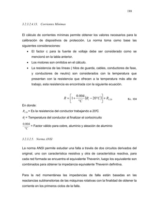 188
3.2.3.2.4.13. Corrientes Mínimas
El cálculo de corrientes mínimas permite obtener los valores necesarios para la
calibración de dispositivos de protección. La norma toma como base las
siguientes consideraciones:
• El factor c para la fuente de voltaje debe ser considerado como se
mencionó en la tabla anterior.
• Los motores son omitidos en el cálculo.
• La resistencia de las líneas ( hilos de guarda, cables, conductores de fase,
y conductores de neutro) son considerados con la temperatura que
presentan con la resistencia que ofrecen a la temperatura más alta de
trabajo, esta resistencia es encontrada con la siguiente ecuación.
( ) 2020
004.0
1 Lc RC
C
R +



°−
°
+= θ Ec. 124
En donde:
20LR = Es la resistencia del conductor trabajando a 20°C
cθ = Temperatura del conductor al finalizar el cortocircuito
C°
004.0
= Factor válido para cobre, aluminio y aleación de aluminio
3.2.3.2.5. Norma ANSI
La norma ANSI permite estudiar una falla a través de dos circuitos derivados del
original, uno con característica resistiva y otra de característica reactiva, para
cada red formada se encuentra el equivalente Thevenin, luego los equivalente son
combinados para obtener la impedancia equivalente Thevenin definitiva.
Para la red momentánea las impedancias de falla están basadas en las
reactancias subtransitorias de las máquinas rotativas con la finalidad de obtener la
corriente en los primeros ciclos de la falla.
 