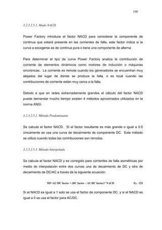 190
3.2.3.2.5.1. Modo NACD
Power Factory introduce el factor NACD para considerar la componente de
continua que estará presente en las corrientes de falla, este factor indica si la
curva a escogerse es de continua pura o tiene una componente de alterna
Para determinar el tipo de curva Power Factory analiza la contribución de
corriente de elementos dinámicos como motores de inducción o máquinas
sincrónicas. La corriente es remota cuando los generadores se encuentran muy
alejados del lugar de donde se produce la falla, o es local cuando las
contribuciones de corriente están muy cerca a la falla.
Debido a que en redes extremadamente grandes el cálculo del factor NACD
puede demandar mucho tiempo existen 4 métodos aproximados utilizados en la
norma ANSI.
3.2.3.2.5.2. Método Predominante
Se calcula el factor NACD. Si el factor resultante es más grande o igual a 0.5
únicamente se usa una curva de decaimiento de componente DC. Este método
se utiliza cuando todas las contribuciones son remotas.
3.2.3.2.5.3. Método Interpolado
Se calcula el factor NACD y es corregido para corrientes de falla asimétricas por
medio de interpolación entre dos curvas una de decaimiento de DC y otra de
decaimiento de DC/AC a través de la siguiente ecuación:
MF=AC/DC factor + (DC factor – AC/DC factor)* NACD Ec. 125
Si el NACD es igual a 1 solo se usa el factor de componente DC, y si el NACD es
igual a 0 se usa el factor para AC/DC.
 