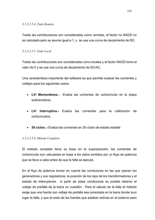191
3.2.3.2.5.4. Todo Remoto
Todas las contribuciones son consideradas como remotas, el factor no NACD no
es calculado pero se asume igual a 1, y se usa una curva de decaimiento de DC.
3.2.3.2.5.5. Todo Local
Todas las contribuciones son consideradas como locales y el factor NACD toma el
valor de 0 y se usa una curva de decaimiento de DC/AC.
Una característica importante del software es que permite evaluar las corrientes y
voltajes para los siguientes casos.
• LV/ Momentánea.- Evalúa las corrientes de cortocircuito en la etapa
subtransitoria.
• LV/ Interruptiva.- Evalúa las corrientes para la calibración de
cortocircuitos.
• 30 ciclos .- Evalúa las corrientes en 30 ciclos de estado estable
3.2.3.2.5.6. Método Completo
El método completo tiene su base en la superposición, las corrientes de
cortocircuito son calculadas en base a los datos emitidos por un flujo de potencia
que se lleva a cabo antes de que la falla se ejecute.
En el flujo de potencia toman en cuenta las condiciones en las que operan los
generadores y sus reguladores, la posición de los taps de los transformadores y el
estado de interruptores. A partir de estas condiciones es posible obtener el
voltaje de prefalla de la barra en cuestión. Para el cálculo de la falla el método
exige que una fuente con voltaje de prefalla sea conectada en la barra donde tuvo
lugar la falla, y que el resto de las fuentes que estaban activas en el sistema sean
 