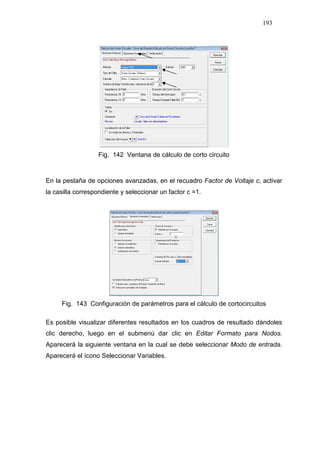 193
Fig. 142 Ventana de cálculo de corto circuito
En la pestaña de opciones avanzadas, en el recuadro Factor de Voltaje c, activar
la casilla correspondiente y seleccionar un factor c =1.
Fig. 143 Configuración de parámetros para el cálculo de cortocircuitos
Es posible visualizar diferentes resultados en los cuadros de resultado dándoles
clic derecho, luego en el submenú dar clic en Editar Formato para Nodos.
Aparecerá la siguiente ventana en la cual se debe seleccionar Modo de entrada.
Aparecerá el ícono Seleccionar Variables.
 