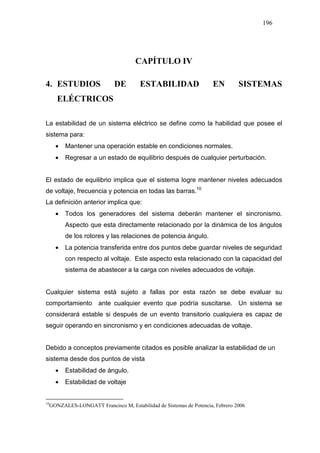 196
CAPÍTULO IV
4. ESTUDIOS DE ESTABILIDAD EN SISTEMAS
ELÉCTRICOS
La estabilidad de un sistema eléctrico se define como la habilidad que posee el
sistema para:
• Mantener una operación estable en condiciones normales.
• Regresar a un estado de equilibrio después de cualquier perturbación.
El estado de equilibrio implica que el sistema logre mantener niveles adecuados
de voltaje, frecuencia y potencia en todas las barras.1012
La definición anterior implica que:
• Todos los generadores del sistema deberán mantener el sincronismo.
Aspecto que esta directamente relacionado por la dinámica de los ángulos
de los rotores y las relaciones de potencia ángulo.
• La potencia transferida entre dos puntos debe guardar niveles de seguridad
con respecto al voltaje. Este aspecto esta relacionado con la capacidad del
sistema de abastecer a la carga con niveles adecuados de voltaje.
Cualquier sistema está sujeto a fallas por esta razón se debe evaluar su
comportamiento ante cualquier evento que podría suscitarse. Un sistema se
considerará estable si después de un evento transitorio cualquiera es capaz de
seguir operando en sincronismo y en condiciones adecuadas de voltaje.
Debido a conceptos previamente citados es posible analizar la estabilidad de un
sistema desde dos puntos de vista
• Estabilidad de ángulo.
• Estabilidad de voltaje
10
GONZALES-LONGATT Francisco M, Estabilidad de Sistemas de Potencia, Febrero 2006
 